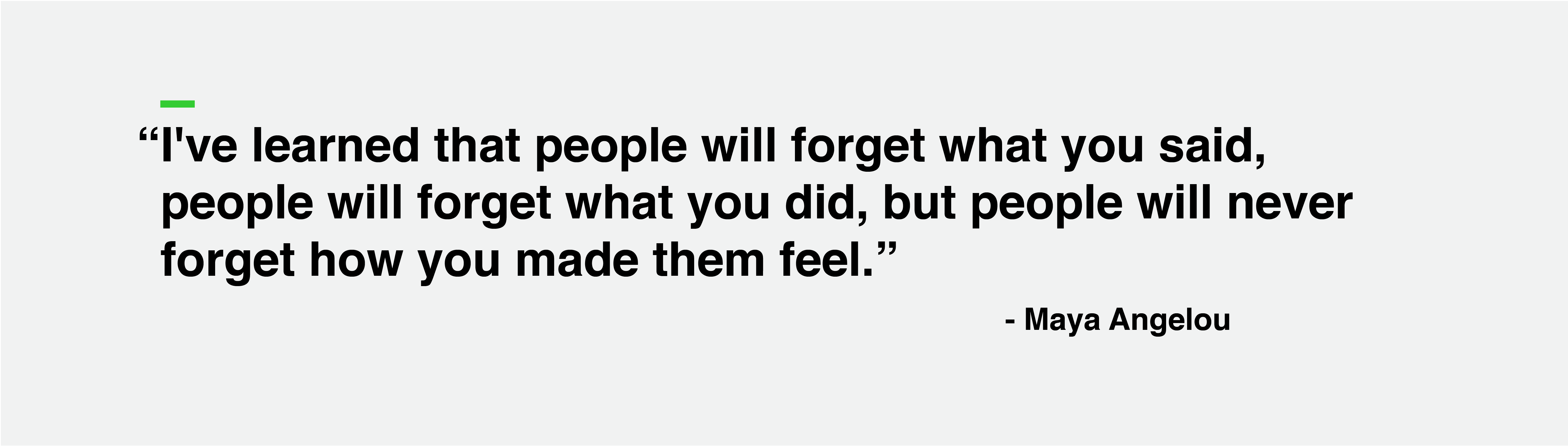 "I've learned that people will forget what you said, people will forget what you did, but people will never forget how you made them feel." - Maya Angelou