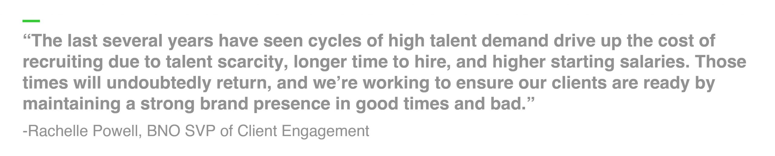 “The last several years have seen cycles of high talent demand drive up the cost of recruiting due to talent scarcity, longer time to hire, and higher starting salaries. Those times will undoubtedly return, and we’re working to ensure our clients are ready by maintaining a strong brand presence in good times and bad.” -Rachelle Powell, BNO SVP of Client Engagement 