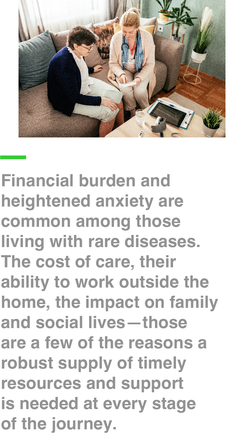 Financial burden and heightened anxiety are common among those living with rare diseases. The cost of care, their ability to work outside the home, the impact on family and social lives—those are a few of the reasons a robust supply of timely resources and support is needed at every stage of the journey.
