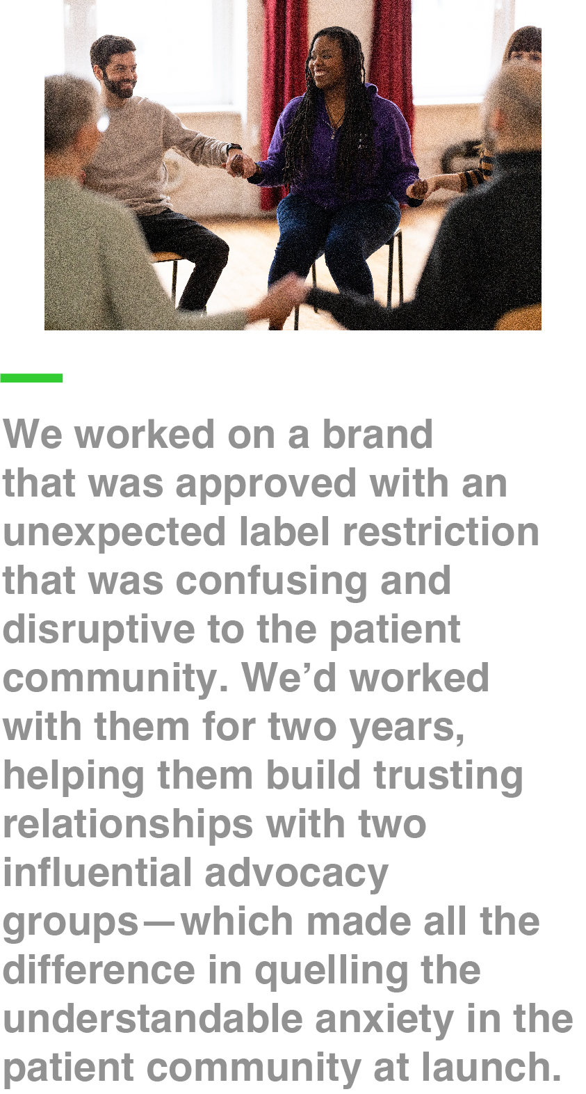 We worked on a brand that was approved with an unexpected label restriction that was confusing and disruptive to the patient community. We’d worked with them for two years, helping them build trusting relationships with two influential advocacy groups—which made all the difference in quelling the understandable anxiety in the patient community at launch.