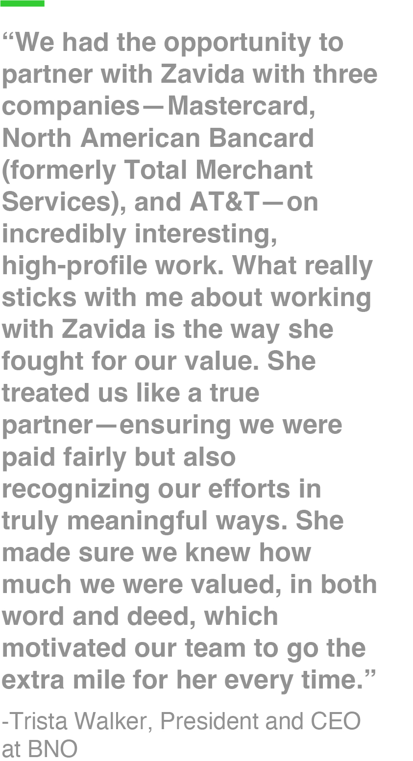 “We had the opportunity to partner with Zavida with three companies—Mastercard, North American Bancard (formerly Total Merchant Services), and AT&T—on incredibly interesting, high-profile work. What really sticks with me about working with Zavida is the way she fought for our value. She treated us like a true partner—ensuring we were paid fairly but also recognizing our efforts in truly meaningful ways. She made sure we knew how much we were valued, in both word and deed, which motivated our team to go the extra mile for her every time.” -Trista Walker, President and CEO at BNO