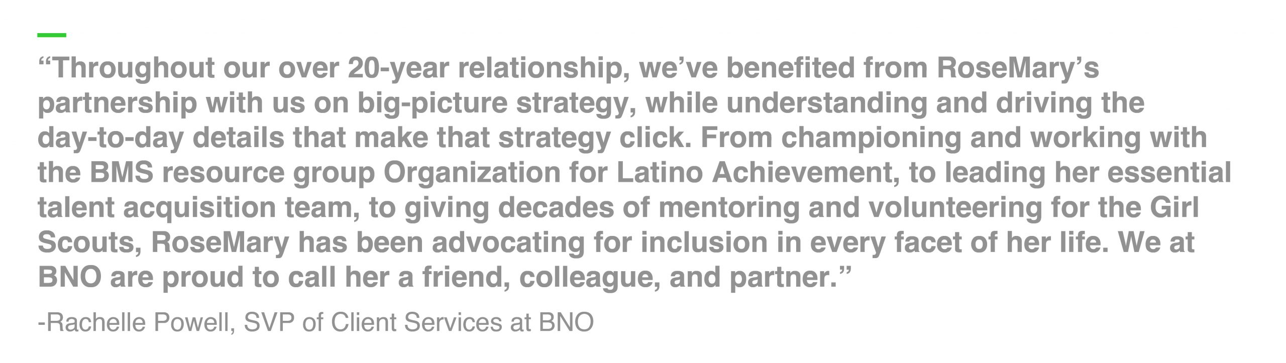 “Throughout our over 20-year relationship, we’ve benefited from RoseMary’s partnership with us on big-picture strategy, while understanding and driving the day-to-day details that make that strategy click. From championing and working with the BMS resource group Organization for Latino Achievement, to leading her essential talent acquisition team, to giving decades of mentoring and volunteering for the Girl Scouts, RoseMary has been advocating for inclusion in every facet of her life. We at BNO are proud to call her a friend, colleague, and partner.” -Rachelle Powell, SVP of Client Services at BNO