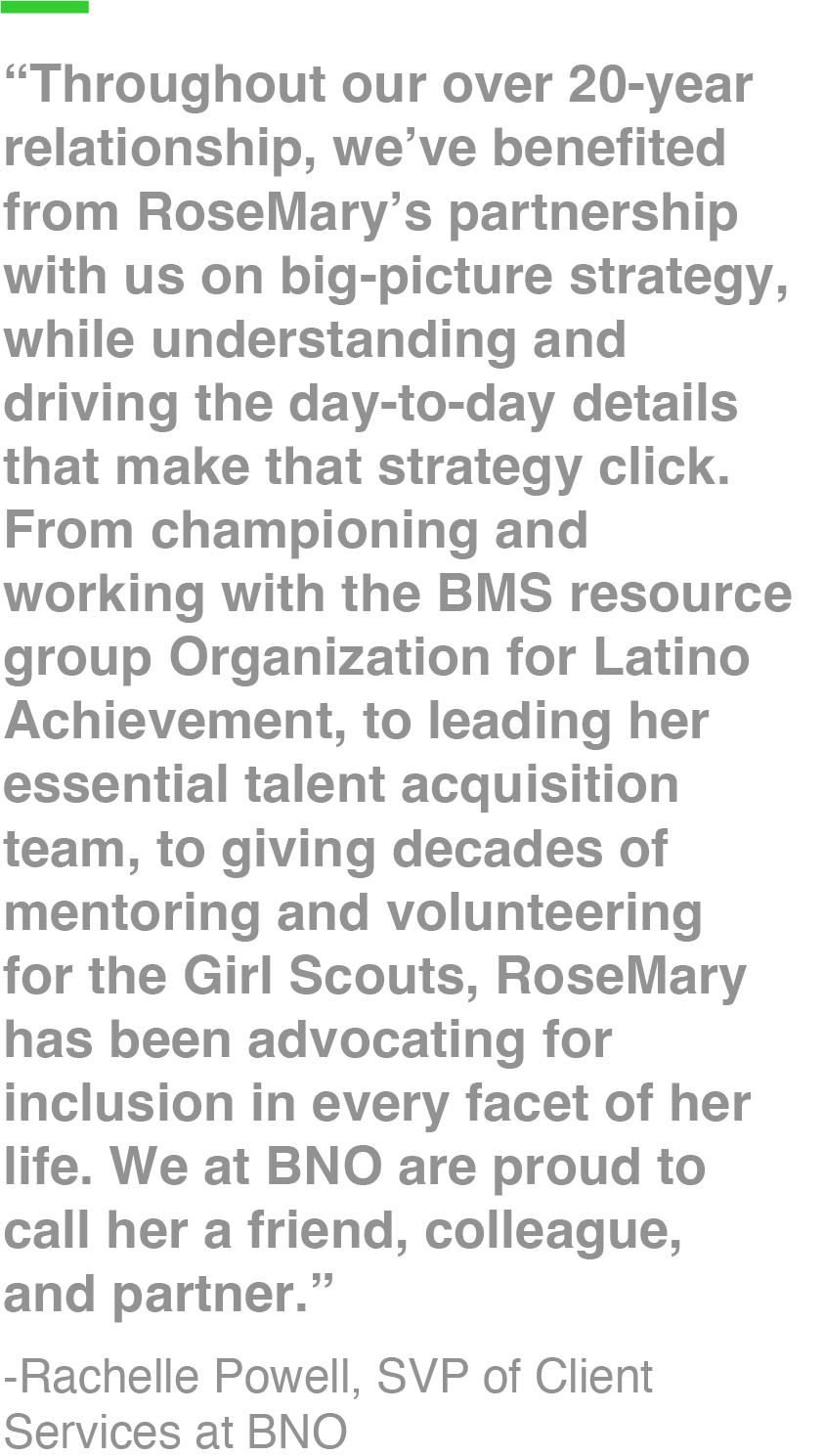 “Throughout our over 20-year relationship, we’ve benefited from RoseMary’s partnership with us on big-picture strategy, while understanding and driving the day-to-day details that make that strategy click. From championing and working with the BMS resource group Organization for Latino Achievement, to leading her essential talent acquisition team, to giving decades of mentoring and volunteering for the Girl Scouts, RoseMary has been advocating for inclusion in every facet of her life. We at BNO are proud to call her a friend, colleague, and partner.” -Rachelle Powell, SVP of Client Services at BNO