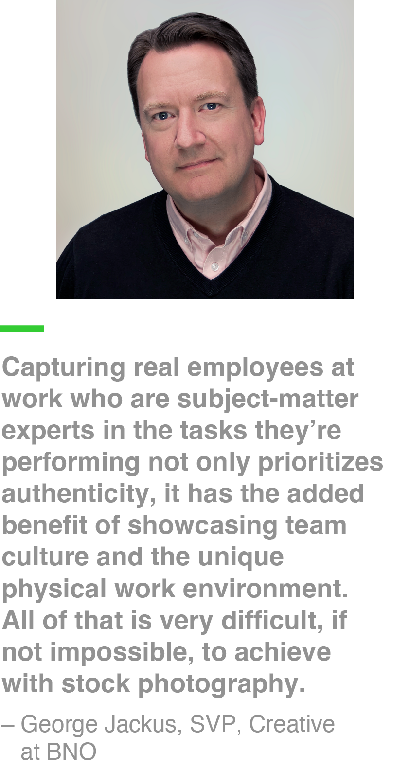 Capturing real employees at work who are subject-matter experts in the tasks they’re performing not only prioritizes authenticity, it has the added benefit of showcasing team culture and the unique physical work environment. All of that is very difficult, if not impossible, to achieve with stock photography. – George Jackus, SVP, Creative at BNO