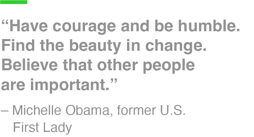 “Have courage and be humble. Find the beauty in change. Believe that other people are important.” – Michelle Obama, former U.S. First Lady