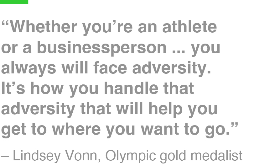 “Whether you’re an athlete or a businessperson ... you always will face adversity. It’s how you handle that adversity that will help you get to where you want to go.” – Lindsey Vonn, Olympic gold medalist