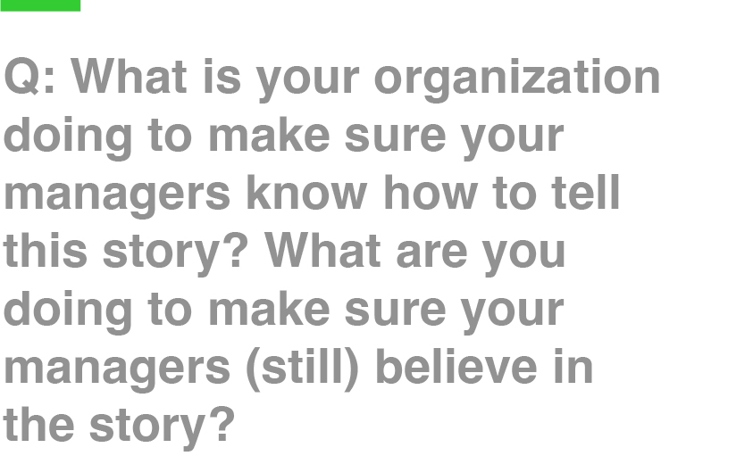 Q: What is your organization doing to make sure your managers know how to tell this story? What are you doing to make sure your managers (still) believe in the story?